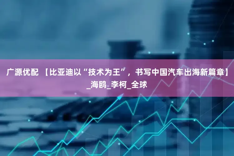 广源优配 【比亚迪以“技术为王”，书写中国汽车出海新篇章】_海鸥_李柯_全球