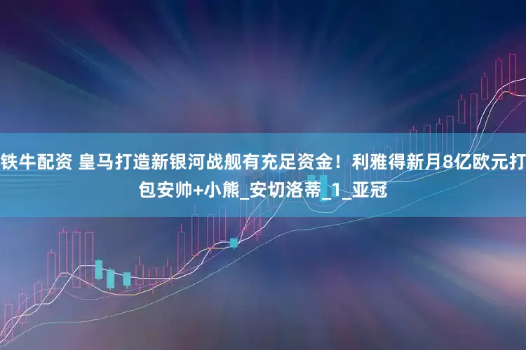 铁牛配资 皇马打造新银河战舰有充足资金！利雅得新月8亿欧元打包安帅+小熊_安切洛蒂_1_亚冠