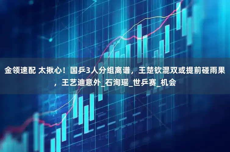 金领速配 太揪心！国乒3人分组离谱，王楚钦混双或提前碰雨果，王艺迪意外_石洵瑶_世乒赛_机会