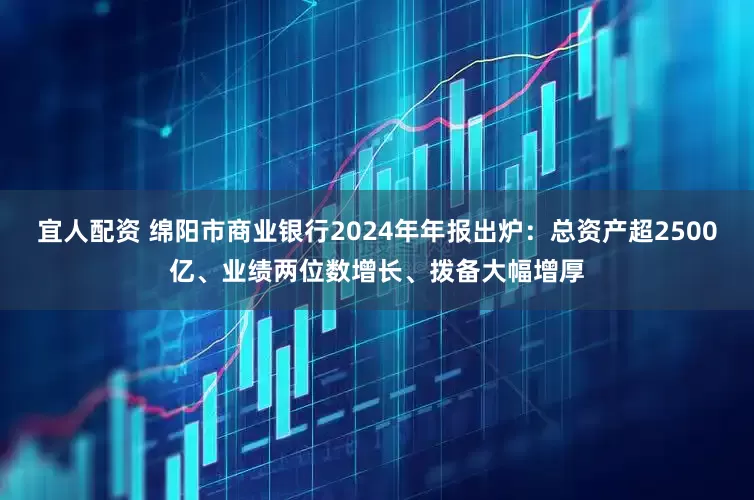 宜人配资 绵阳市商业银行2024年年报出炉：总资产超2500亿、业绩两位数增长、拨备大幅增厚