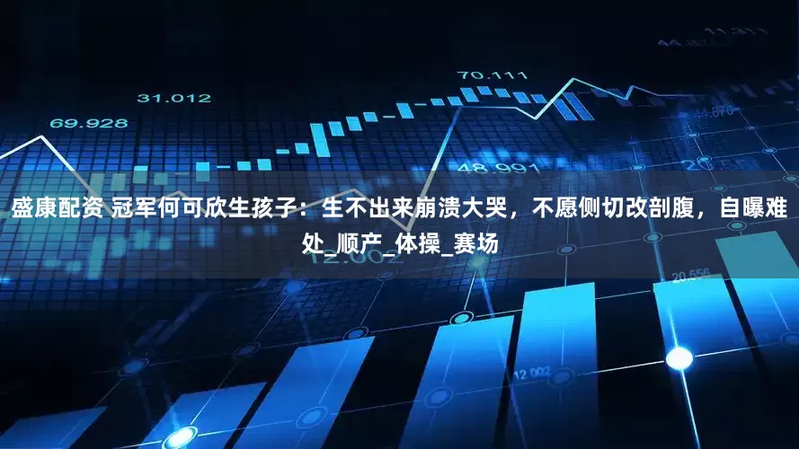 盛康配资 冠军何可欣生孩子：生不出来崩溃大哭，不愿侧切改剖腹，自曝难处_顺产_体操_赛场