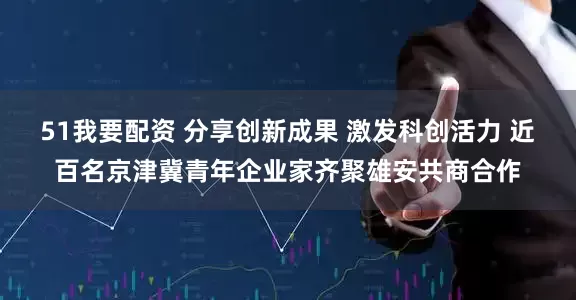 51我要配资 分享创新成果 激发科创活力 近百名京津冀青年企业家齐聚雄安共商合作