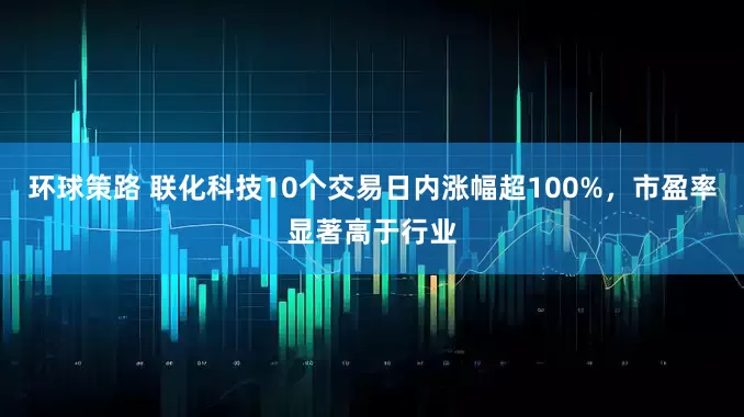 环球策路 联化科技10个交易日内涨幅超100%，市盈率显著高于行业