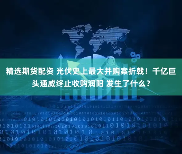 精选期货配资 光伏史上最大并购案折戟！千亿巨头通威终止收购润阳 发生了什么？