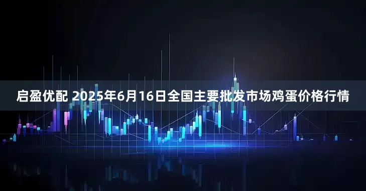 启盈优配 2025年6月16日全国主要批发市场鸡蛋价格行情