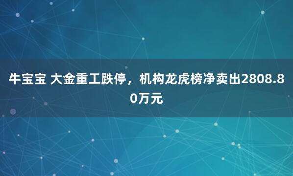 牛宝宝 大金重工跌停，机构龙虎榜净卖出2808.80万元