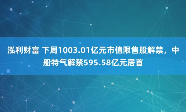 泓利财富 下周1003.01亿元市值限售股解禁，中船特气解禁595.58亿元居首