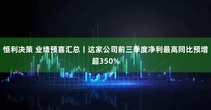 恒利决策 业绩预喜汇总丨这家公司前三季度净利最高同比预增超350%
